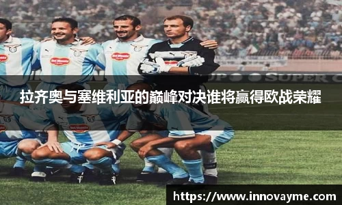 拉齐奥与塞维利亚的巅峰对决谁将赢得欧战荣耀